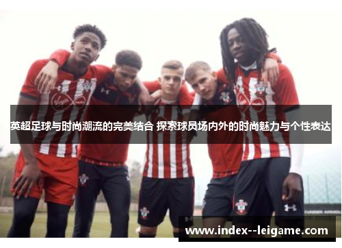 英超足球与时尚潮流的完美结合 探索球员场内外的时尚魅力与个性表达