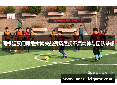 阿根廷豪门勇敢拼搏决战赛场展现不屈精神与团队荣耀