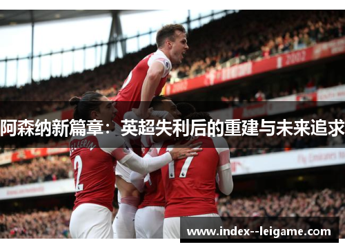 阿森纳新篇章：英超失利后的重建与未来追求