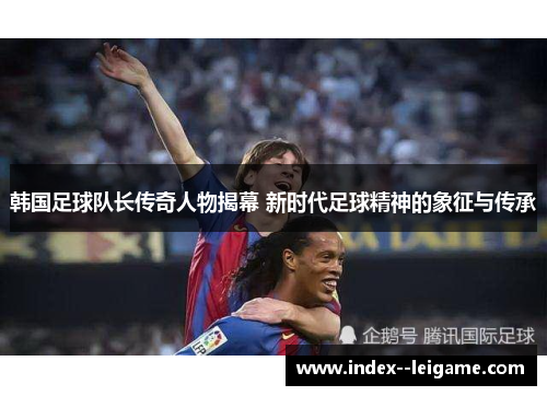 韩国足球队长传奇人物揭幕 新时代足球精神的象征与传承