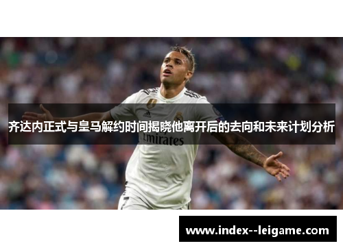 齐达内正式与皇马解约时间揭晓他离开后的去向和未来计划分析 齐达内正式与皇马解约时间揭晓他离开后的去向和未来计划分析