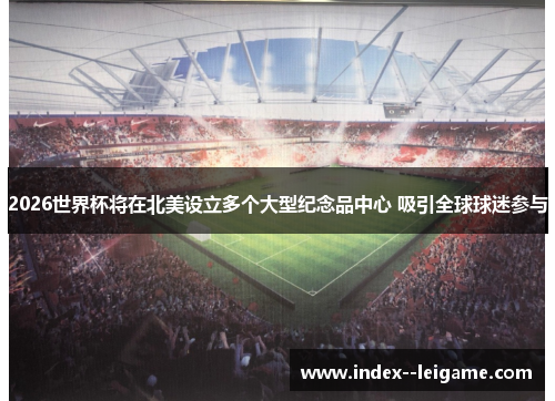 2026世界杯将在北美设立多个大型纪念品中心 吸引全球球迷参与