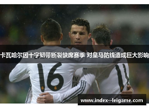 卡瓦哈尔因十字韧带断裂缺席赛季 对皇马防线造成巨大影响 卡瓦哈尔因十字韧带断裂缺席赛季 对皇马防线造成巨大影响