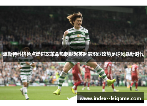 波斯特科格鲁点燃进攻革命热刺掀起英超最炽烈攻势足球风暴新时代 波斯特科格鲁点燃进攻革命热刺掀起英超最炽烈攻势足球风暴新时代