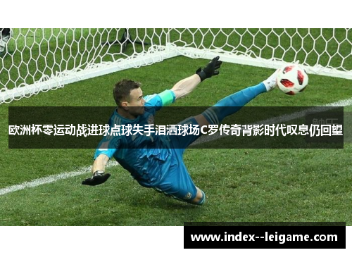 欧洲杯零运动战进球点球失手泪洒球场C罗传奇背影时代叹息仍回望 欧洲杯零运动战进球点球失手泪洒球场C罗传奇背影时代叹息仍回望