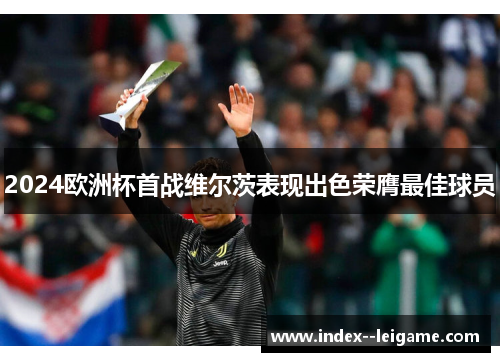 2024欧洲杯首战维尔茨表现出色荣膺最佳球员 2024欧洲杯首战维尔茨表现出色荣膺最佳球员