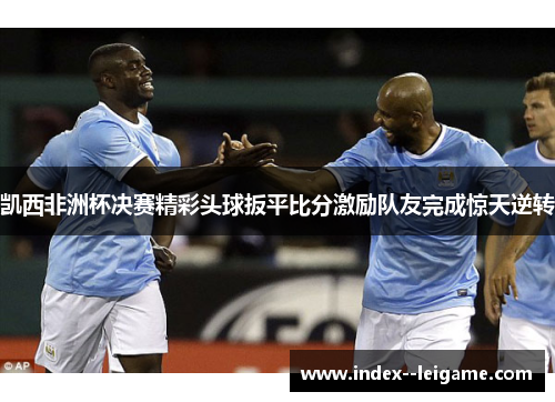 凯西非洲杯决赛精彩头球扳平比分激励队友完成惊天逆转