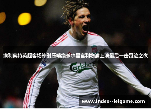 埃利奥特英超客场补时压哨绝杀水晶宫利物浦上演最后一击奇迹之夜 埃利奥特英超客场补时压哨绝杀水晶宫利物浦上演最后一击奇迹之夜