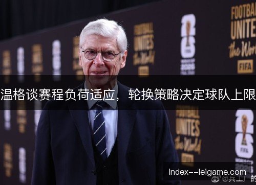 温格谈赛程负荷适应,轮换策略决定球队上限 温格谈赛程负荷适应,轮换策略决定球队上限