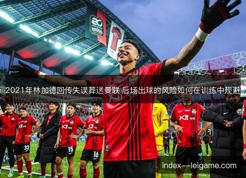 2021年林加德回传失误葬送曼联 后场出球的风险如何在训练中规避 2021年林加德回传失误葬送曼联 后场出球的风险如何在训练中规避